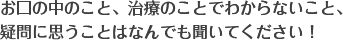 お口の中のこと、治療のことでわからないこと、疑問に思うことはなんでも聞いてください！